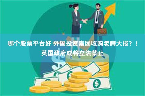 哪个股票平台好 外国投资集团收购老牌大报？！英国政府或将立法禁止