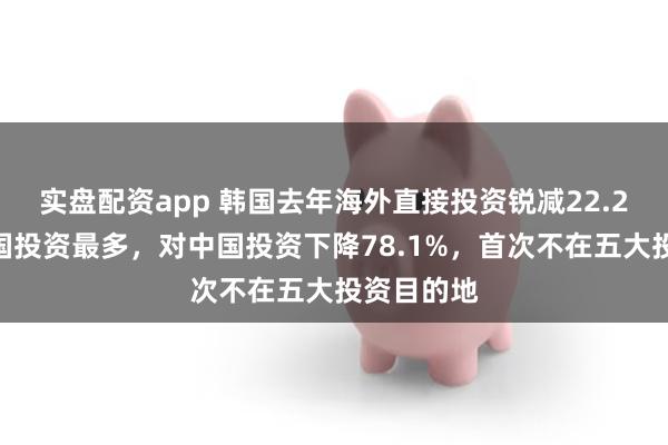 实盘配资app 韩国去年海外直接投资锐减22.2%！对美国投资最多，对中国投资下降78.1%，首次不在五大投资目的地