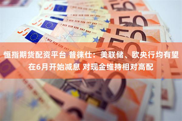 恒指期货配资平台 普徕仕：美联储、欧央行均有望在6月开始减息 对现金维持相对高配