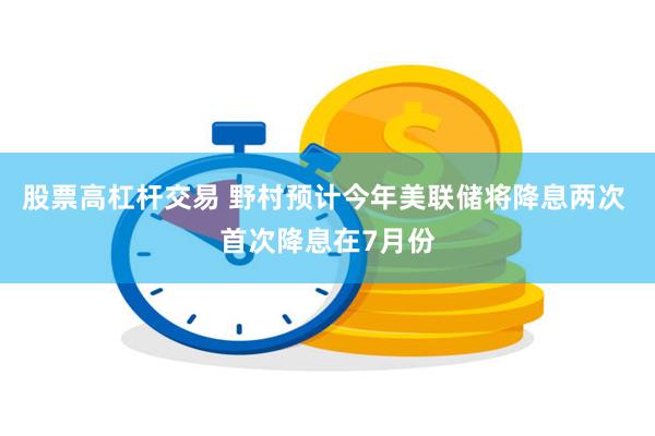 股票高杠杆交易 野村预计今年美联储将降息两次 首次降息在7月份