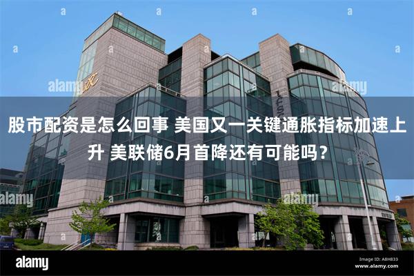 股市配资是怎么回事 美国又一关键通胀指标加速上升 美联储6月首降还有可能吗？
