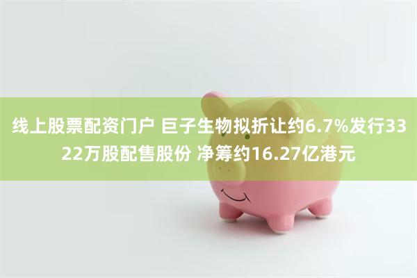 线上股票配资门户 巨子生物拟折让约6.7%发行3322万股配售股份 净筹约16.27亿港元