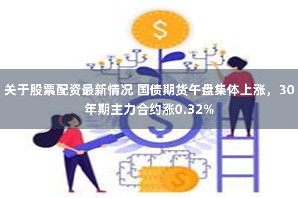 关于股票配资最新情况 国债期货午盘集体上涨，30年期主力合约涨0.32%