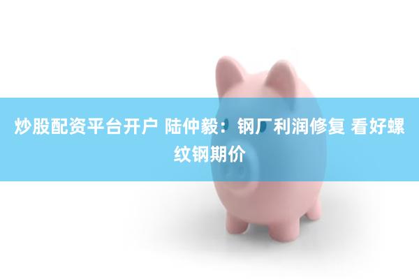炒股配资平台开户 陆仲毅：钢厂利润修复 看好螺纹钢期价