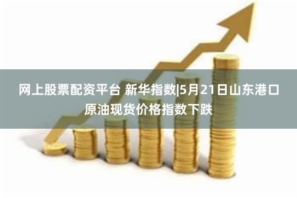 网上股票配资平台 新华指数|5月21日山东港口原油现货价格指数下跌