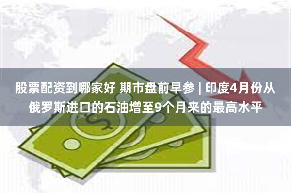 股票配资到哪家好 期市盘前早参 | 印度4月份从俄罗斯进口的石油增至9个月来的最高水平