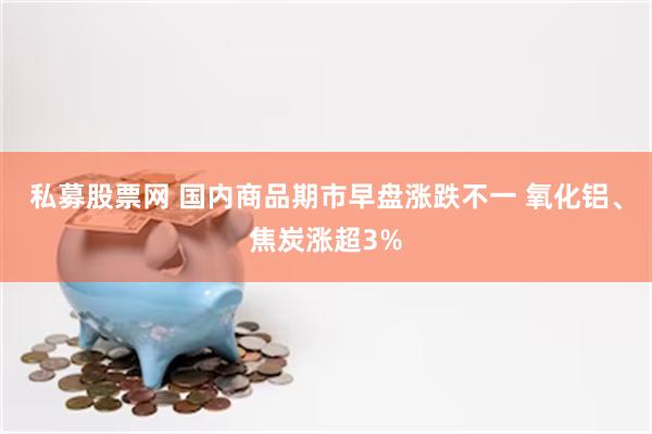 私募股票网 国内商品期市早盘涨跌不一 氧化铝、焦炭涨超3%