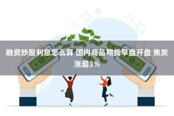 融资炒股利息怎么算 国内商品期货早盘开盘 焦炭涨超3%