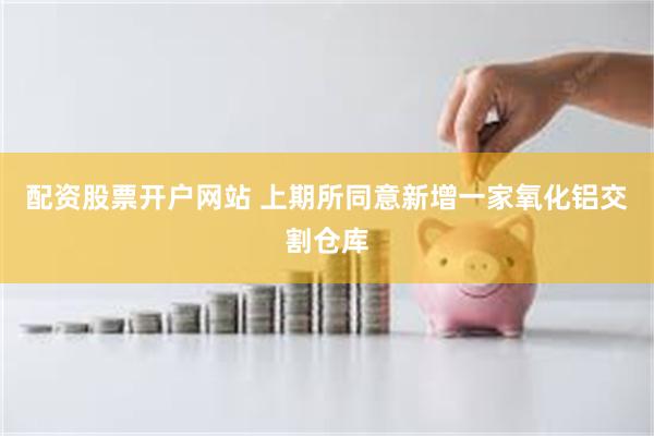 配资股票开户网站 上期所同意新增一家氧化铝交割仓库