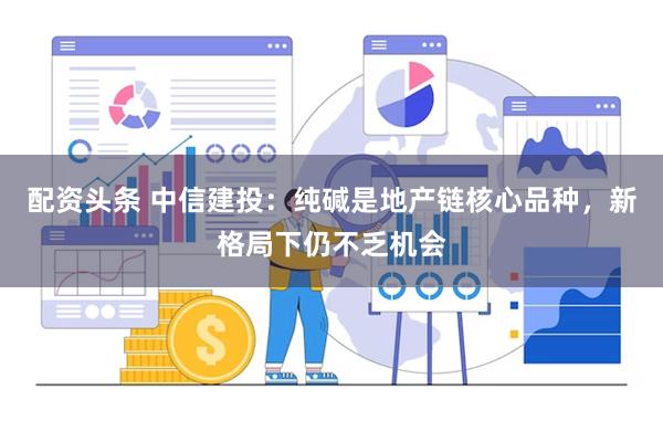 配资头条 中信建投：纯碱是地产链核心品种，新格局下仍不乏机会