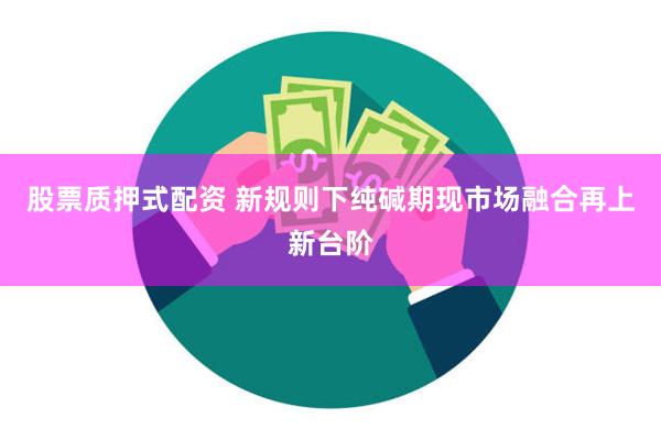 股票质押式配资 新规则下纯碱期现市场融合再上新台阶
