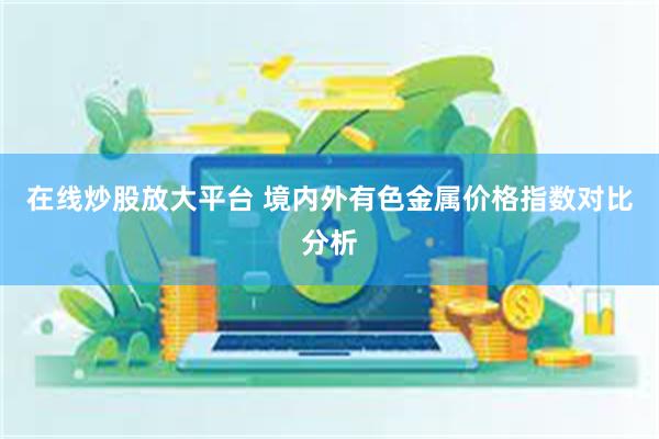 在线炒股放大平台 境内外有色金属价格指数对比分析