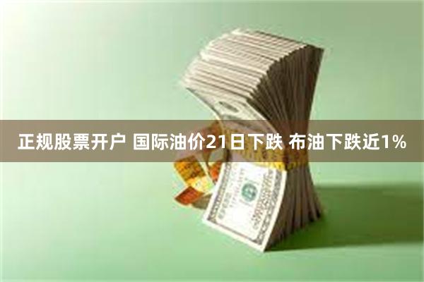 正规股票开户 国际油价21日下跌 布油下跌近1%