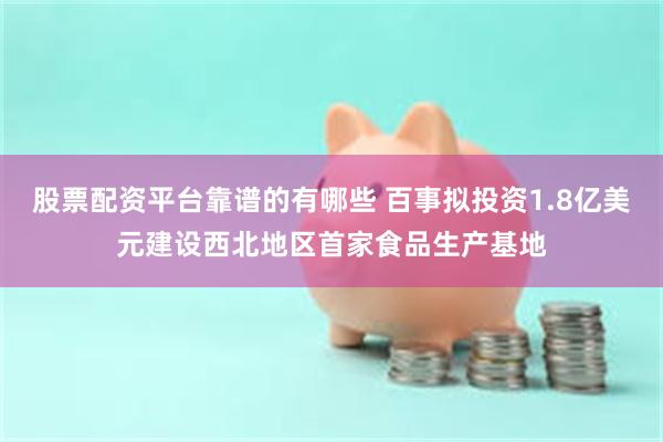 股票配资平台靠谱的有哪些 百事拟投资1.8亿美元建设西北地区首家食品生产基地