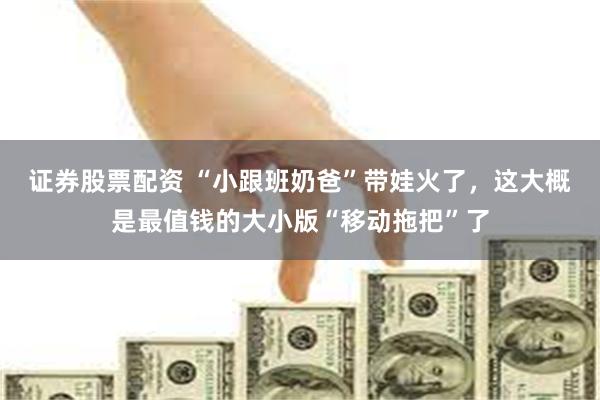 证券股票配资 “小跟班奶爸”带娃火了，这大概是最值钱的大小版“移动拖把”了