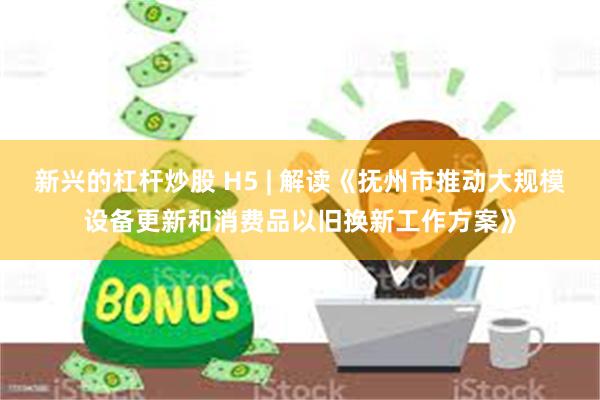 新兴的杠杆炒股 H5 | 解读《抚州市推动大规模设备更新和消费品以旧换新工作方案》