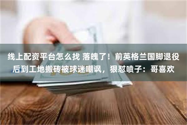 线上配资平台怎么找 落魄了！前英格兰国脚退役后到工地搬砖被球迷嘲讽，狠怼喷子：哥喜欢