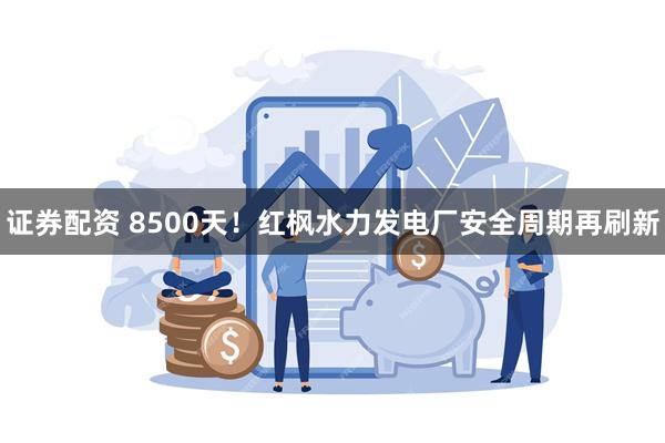 证券配资 8500天！红枫水力发电厂安全周期再刷新
