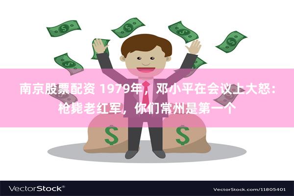 南京股票配资 1979年，邓小平在会议上大怒：枪毙老红军，你们常州是第一个