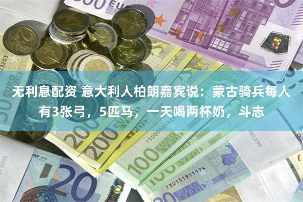 无利息配资 意大利人柏朗嘉宾说：蒙古骑兵每人有3张弓，5匹马，一天喝两杯奶，斗志