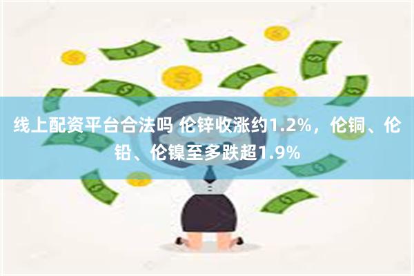 线上配资平台合法吗 伦锌收涨约1.2%，伦铜、伦铅、伦镍至多跌超1.9%