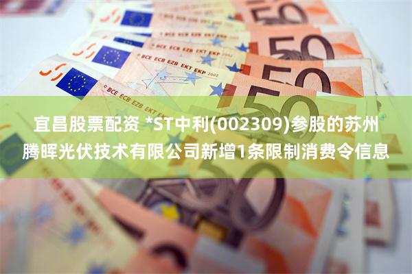 宜昌股票配资 *ST中利(002309)参股的苏州腾晖光伏技术有限公司新增1条限制消费令信息