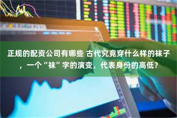 正规的配资公司有哪些 古代究竟穿什么样的袜子，一个“袜”字的演变，代表身份的高低？