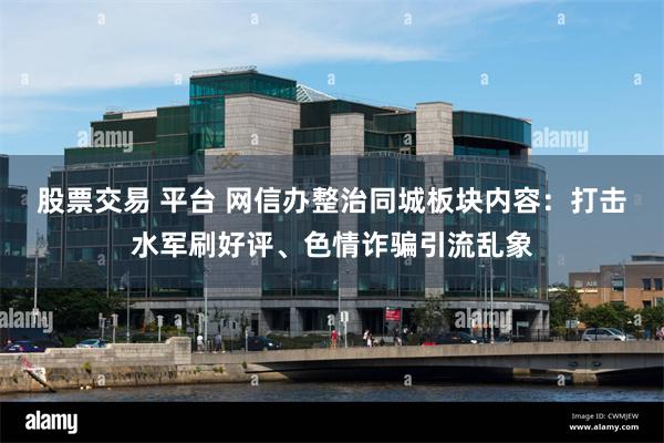股票交易 平台 网信办整治同城板块内容：打击水军刷好评、色情诈骗引流乱象