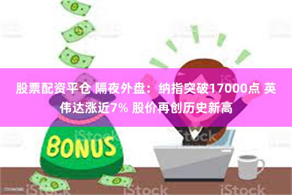 股票配资平仓 隔夜外盘：纳指突破17000点 英伟达涨近7% 股价再创历史新高