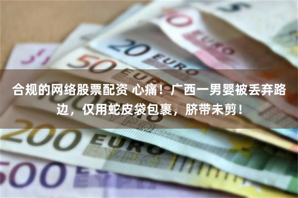 合规的网络股票配资 心痛！广西一男婴被丢弃路边，仅用蛇皮袋包裹，脐带未剪！