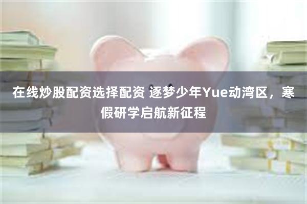 在线炒股配资选择配资 逐梦少年Yue动湾区，寒假研学启航新征程