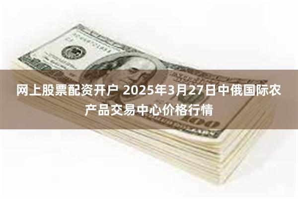 网上股票配资开户 2025年3月27日中俄国际农产品交易中心价格行情