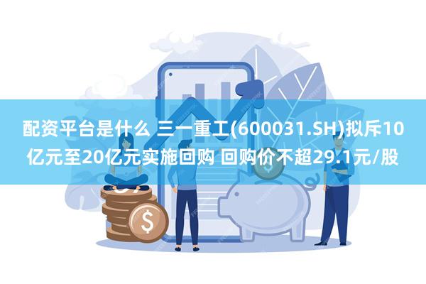 配资平台是什么 三一重工(600031.SH)拟斥10亿元至20亿元实施回购 回购价不超29.1元/股