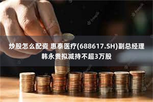 炒股怎么配资 惠泰医疗(688617.SH)副总经理韩永贵拟减持不超3万股
