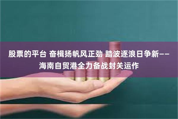 股票的平台 奋楫扬帆风正劲 踏波逐浪日争新——海南自贸港全力备战封关运作