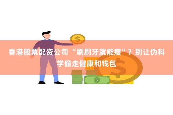 香港股票配资公司 “刷刷牙就能瘦”？别让伪科学偷走健康和钱包
