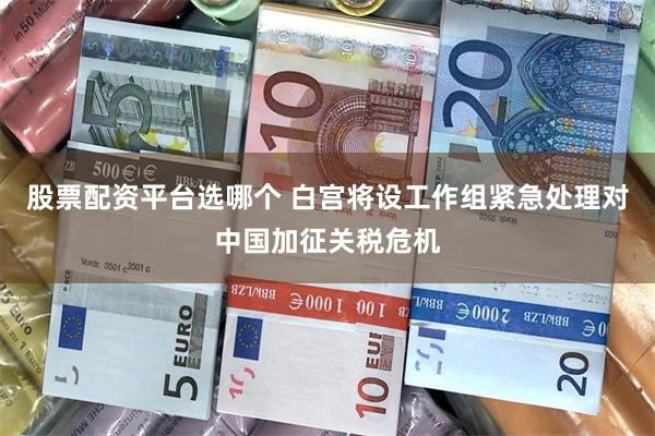 股票配资平台选哪个 白宫将设工作组紧急处理对中国加征关税危机