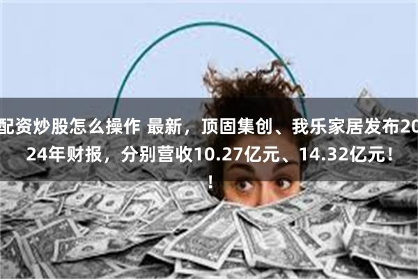 配资炒股怎么操作 最新，顶固集创、我乐家居发布2024年财报，分别营收10.27亿元、14.32亿元！