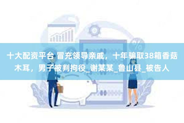 十大配资平台 冒充领导亲戚，十年骗取38箱香菇木耳，男子被判拘役_谢某某_鲁山县_被告人