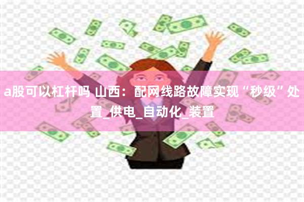 a股可以杠杆吗 山西：配网线路故障实现“秒级”处置_供电_自动化_装置