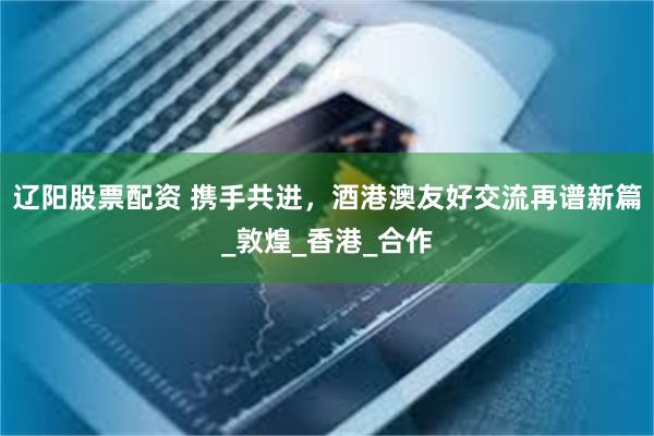 辽阳股票配资 携手共进，酒港澳友好交流再谱新篇_敦煌_香港_合作