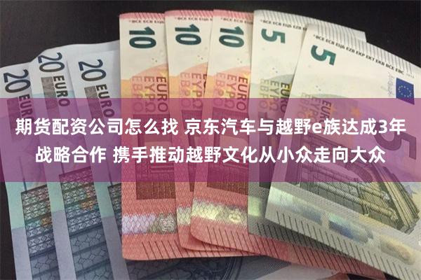 期货配资公司怎么找 京东汽车与越野e族达成3年战略合作 携手推动越野文化从小众走向大众