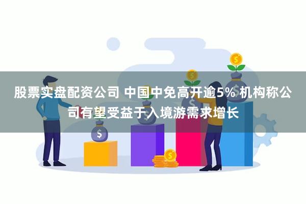 股票实盘配资公司 中国中免高开逾5% 机构称公司有望受益于入境游需求增长