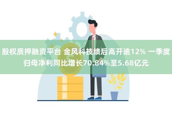 股权质押融资平台 金风科技绩后高开逾12% 一季度归母净利同比增长70.84%至5.68亿元