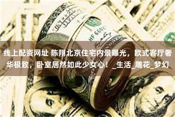 线上配资网址 陈翔北京住宅内景曝光，欧式客厅奢华极致，卧室居然如此少女心！_生活_雕花_梦幻