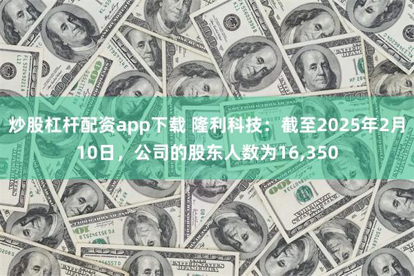 炒股杠杆配资app下载 隆利科技：截至2025年2月10日，公司的股东人数为16,350