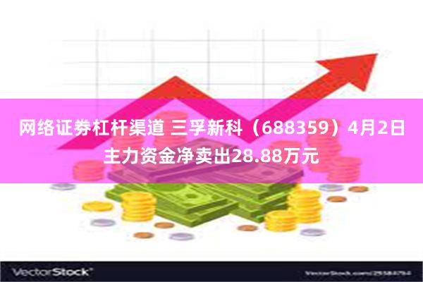 网络证劵杠杆渠道 三孚新科（688359）4月2日主力资金净卖出28.88万元