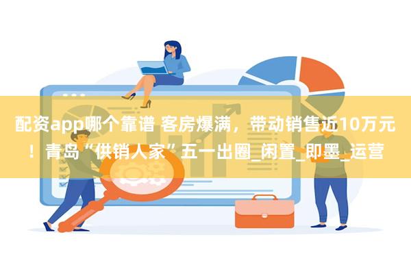 配资app哪个靠谱 客房爆满，带动销售近10万元！青岛“供销人家”五一出圈_闲置_即墨_运营
