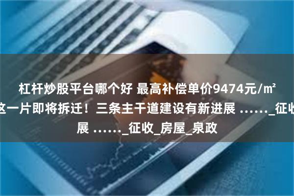 杠杆炒股平台哪个好 最高补偿单价9474元/㎡，泉州市区这一片即将拆迁！三条主干道建设有新进展 ……_征收_房屋_泉政