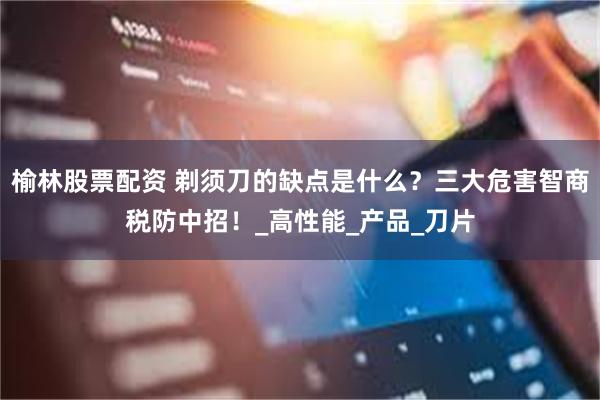 榆林股票配资 剃须刀的缺点是什么？三大危害智商税防中招！_高性能_产品_刀片